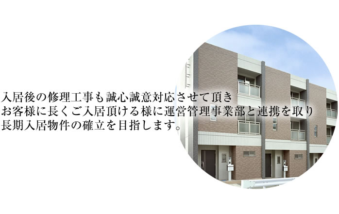 入居後の修理工事も誠心誠意対応させて頂き、お客様に長くご入居頂ける様に運営管理事業部と連携を取り、長期入居物件の確立を目指します。